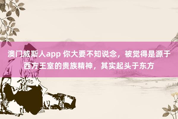 澳门威斯人app 你大要不知说念，被觉得是源于西方王室的贵族精神，其实起头于东方