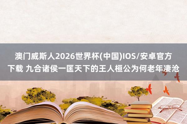澳门威斯人2026世界杯(中国)IOS/安卓官方下载 九合诸侯一匡天下的王人桓公为何老年凄沧