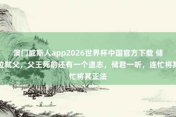 澳门威斯人app2026世界杯中国官方下载 储君篡位弑父,父王死前还有一个遗志,储君一听,连忙将其正法
