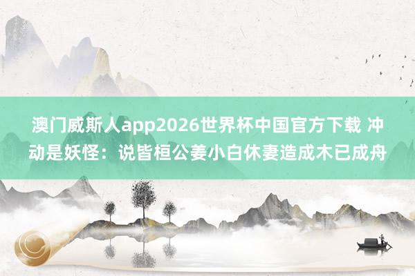 澳门威斯人app2026世界杯中国官方下载 冲动是妖怪:说皆桓公姜小白休妻造成木已成舟