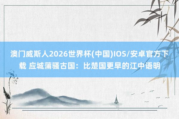 澳门威斯人2026世界杯(中国)IOS/安卓官方下载 应城蒲骚古国:比楚国更早的江中语明