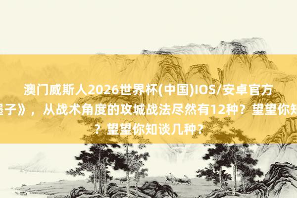澳门威斯人2026世界杯(中国)IOS/安卓官方下载 《墨子》，从战术角度的攻城战法尽然有12种？望望你知谈几种？