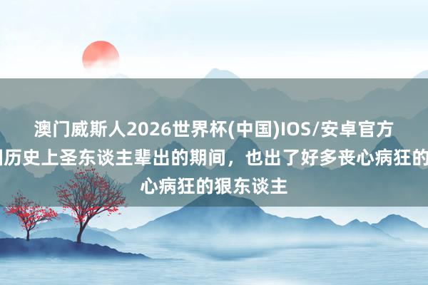 澳门威斯人2026世界杯(中国)IOS/安卓官方下载 中国历史上圣东谈主辈出的期间，也出了好多丧心病狂的狠东谈主