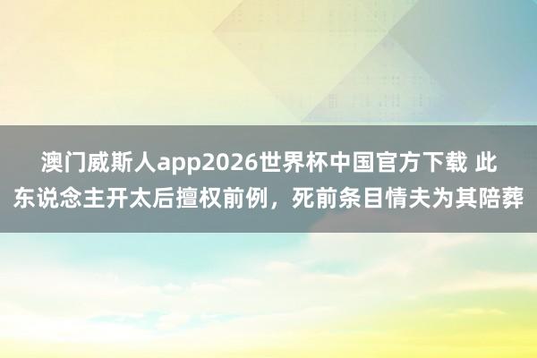澳门威斯人app2026世界杯中国官方下载 此东说念主开太后擅权前例，死前条目情夫为其陪葬