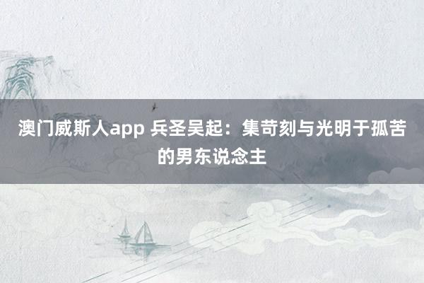 澳门威斯人app 兵圣吴起：集苛刻与光明于孤苦的男东说念主
