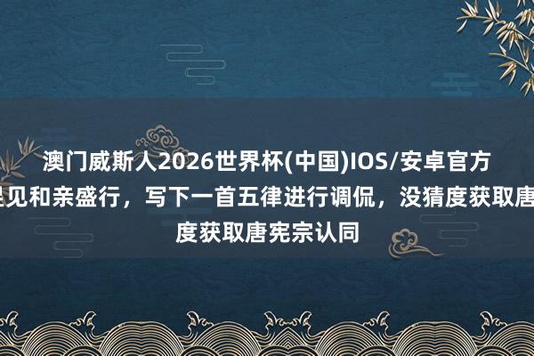 澳门威斯人2026世界杯(中国)IOS/安卓官方下载 戎昱见和亲盛行,写下一首五律进行调侃,没猜度获取唐宪宗认同