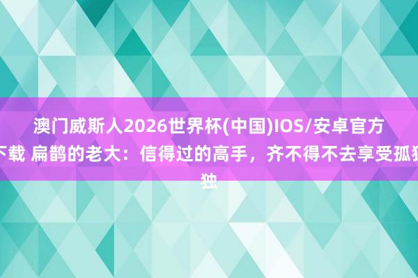 澳门威斯人2026世界杯(中国)IOS/安卓官方下载 扁鹊的老大:信得过的高手,齐不得不去享受孤独