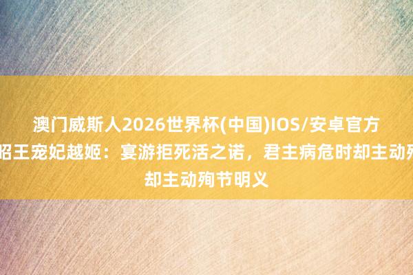 澳门威斯人2026世界杯(中国)IOS/安卓官方下载 楚昭王宠妃越姬:宴游拒死活之诺,君主病危时却主动殉节明义