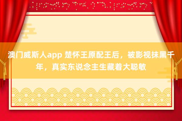 澳门威斯人app 楚怀王原配王后,被影视抹黑千年,真实东说念主生藏着大聪敏