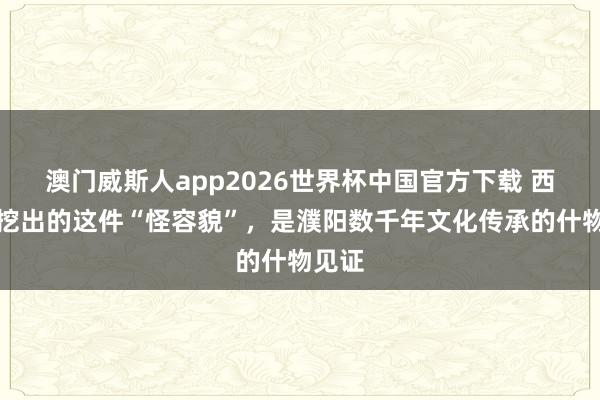 澳门威斯人app2026世界杯中国官方下载 西水坡挖出的这件“怪容貌”,是濮阳数千年文化传承的什物见证
