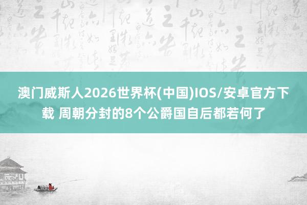 澳门威斯人2026世界杯(中国)IOS/安卓官方下载 周朝分封的8个公爵国自后都若何了