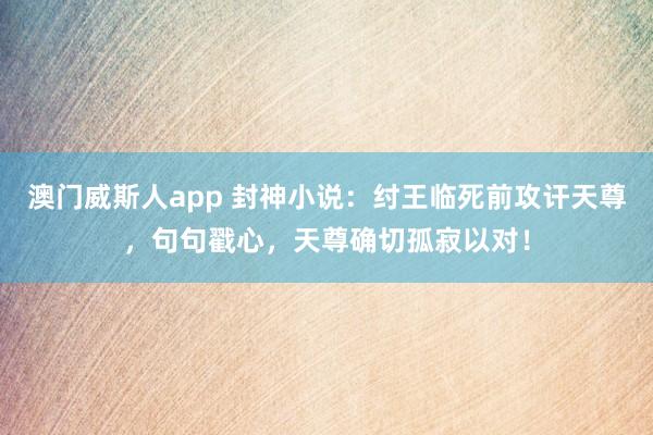 澳门威斯人app 封神小说：纣王临死前攻讦天尊，句句戳心，天尊确切孤寂以对！