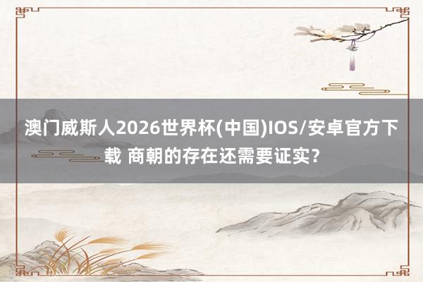 澳门威斯人2026世界杯(中国)IOS/安卓官方下载 商朝的存在还需要证实？