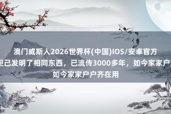 澳门威斯人2026世界杯(中国)IOS/安卓官方下载 苏妲己发明了相同东西，已流传3000多年，如今家家户户齐在用