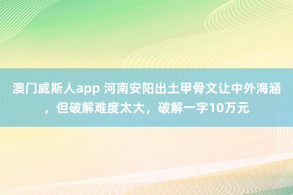 澳门威斯人app 河南安阳出土甲骨文让中外海涵，但破解难度太大，破解一字10万元