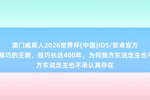 澳门威斯人2026世界杯(中国)IOS/安卓官方下载 我国最精巧的王朝，技巧长达400年，为何我方东说念主也不承认其存在