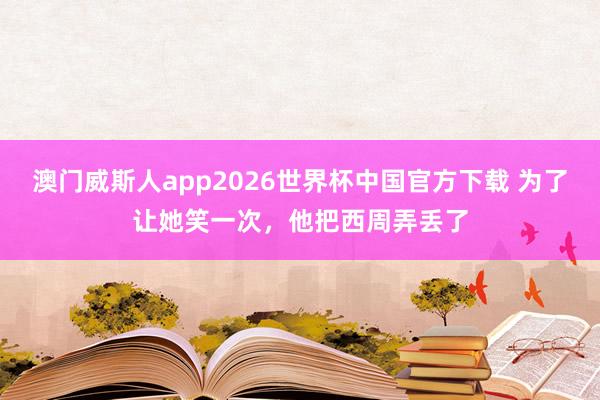 澳门威斯人app2026世界杯中国官方下载 为了让她笑一次，他把西周弄丢了