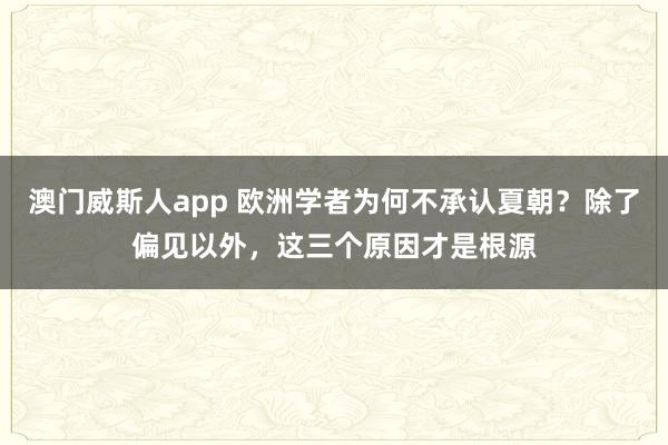 澳门威斯人app 欧洲学者为何不承认夏朝？除了偏见以外，这三个原因才是根源