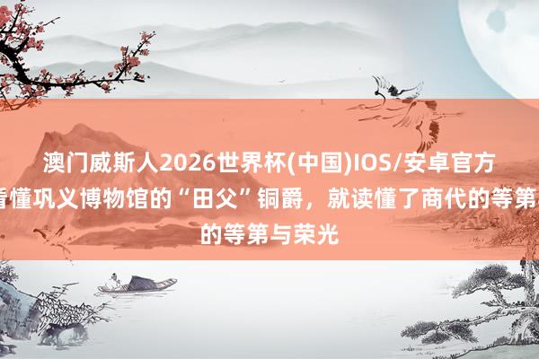 澳门威斯人2026世界杯(中国)IOS/安卓官方下载 看懂巩义博物馆的“田父”铜爵，就读懂了商代的等第与荣光