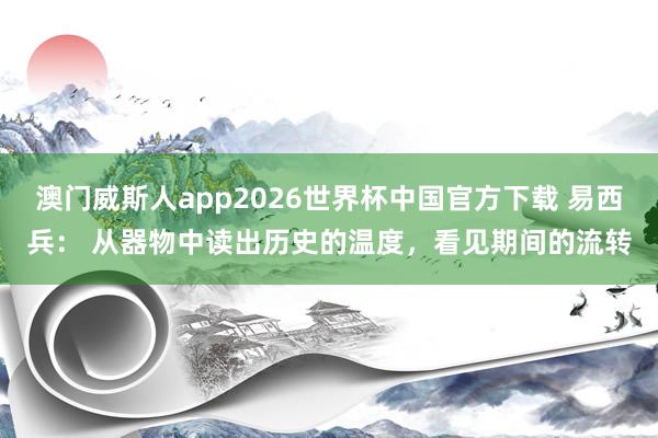 澳门威斯人app2026世界杯中国官方下载 易西兵： 从器物中读出历史的温度，看见期间的流转