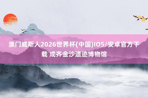 澳门威斯人2026世界杯(中国)IOS/安卓官方下载 成齐金沙遗迹博物馆