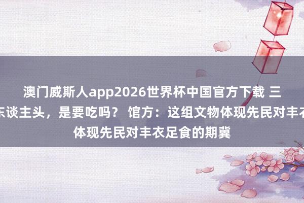 澳门威斯人app2026世界杯中国官方下载 三足盘内竟有东谈主头，是要吃吗？ 馆方：这组文物体现先民对丰衣足食的期冀