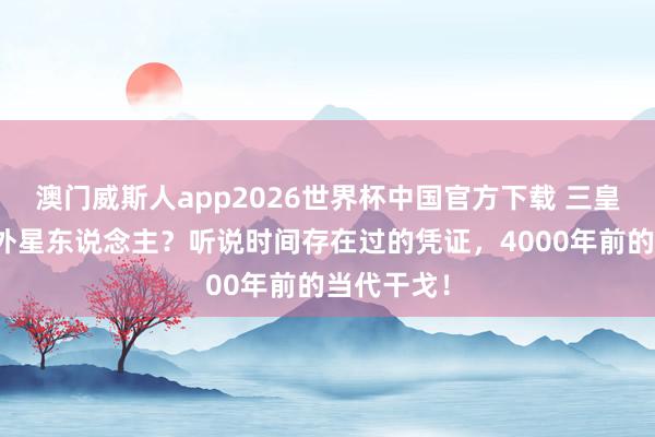 澳门威斯人app2026世界杯中国官方下载 三皇五帝全是外星东说念主？听说时间存在过的凭证，4000年前的当代干戈！