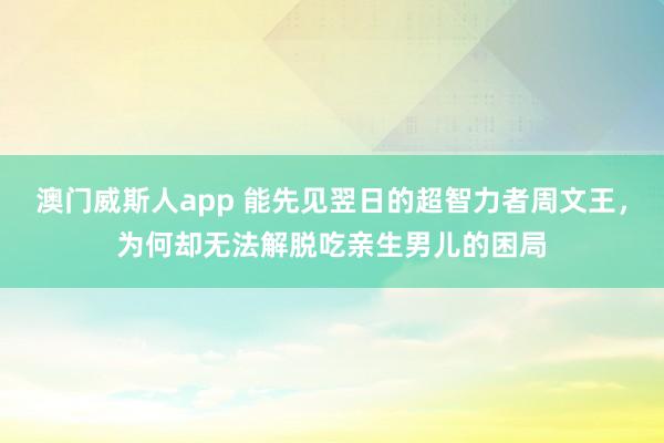 澳门威斯人app 能先见翌日的超智力者周文王，为何却无法解脱吃亲生男儿的困局