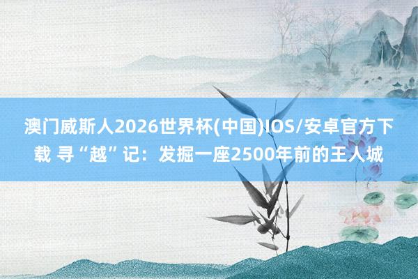 澳门威斯人2026世界杯(中国)IOS/安卓官方下载 寻“越”记：发掘一座2500年前的王人城