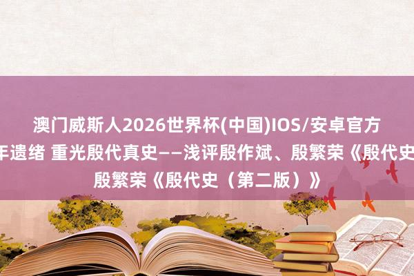 澳门威斯人2026世界杯(中国)IOS/安卓官方下载 承继千年遗绪 重光殷代真史——浅评殷作斌、殷繁荣《殷代史（第二版）》