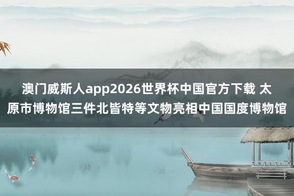 澳门威斯人app2026世界杯中国官方下载 太原市博物馆三件北皆特等文物亮相中国国度博物馆