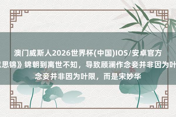 澳门威斯人2026世界杯(中国)IOS/安卓官方下载 《良陈好意思锦》锦朝到离世不知，导致顾澜作念妾并非因为叶限，而是宋妙华