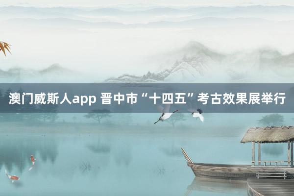 澳门威斯人app 晋中市“十四五”考古效果展举行
