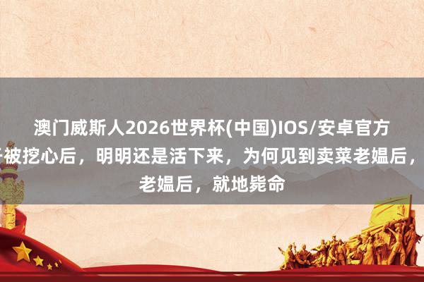 澳门威斯人2026世界杯(中国)IOS/安卓官方下载 比干被挖心后,明明还是活下来,为何见到卖菜老媪后,就地毙命