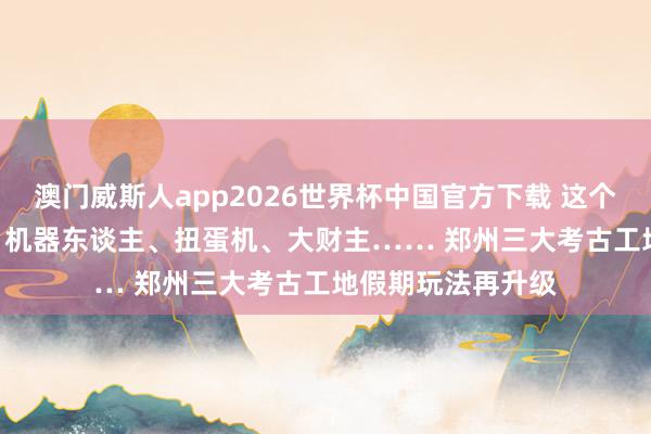 澳门威斯人app2026世界杯中国官方下载 这个五一郑州真兴致 | 机器东谈主、扭蛋机、大财主…… 郑州三大考古工地假期玩法再升级