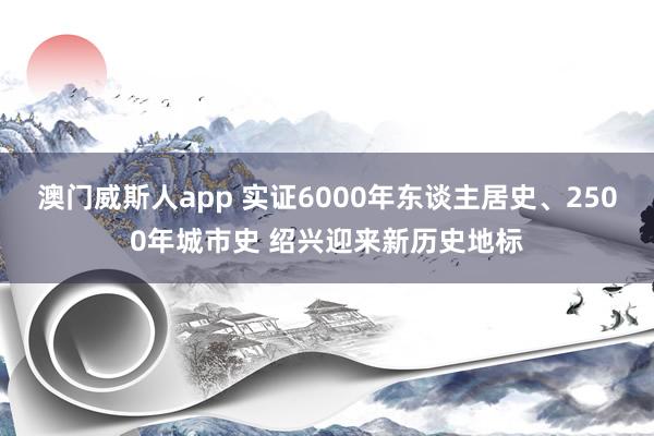 澳门威斯人app 实证6000年东谈主居史、2500年城市史 绍兴迎来新历史地标
