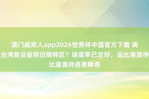 澳门威斯人app2026世界杯中国官方下载 调处之后，台湾是设省照旧搞特区？谜底早已定好，远比港澳待遇更稀奇