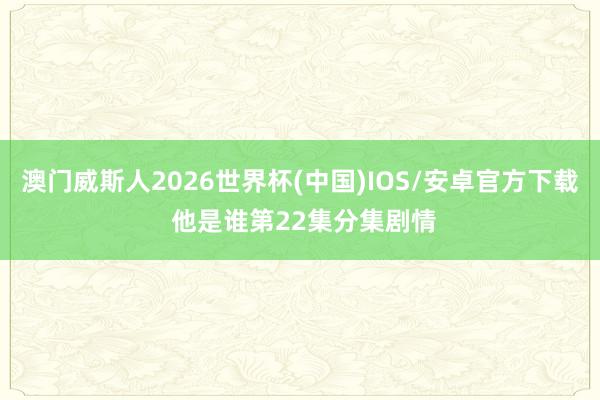 澳门威斯人2026世界杯(中国)IOS/安卓官方下载 他是谁第22集分集剧情