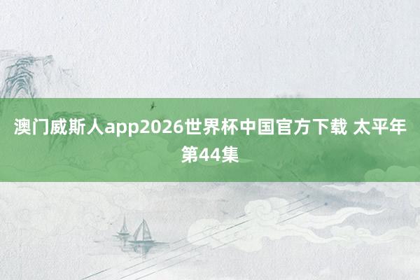 澳门威斯人app2026世界杯中国官方下载 太平年第44集