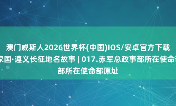 澳门威斯人2026世界杯(中国)IOS/安卓官方下载 何方家国·遵义长征地名故事 | 017.赤军总政事部所在使命部原址