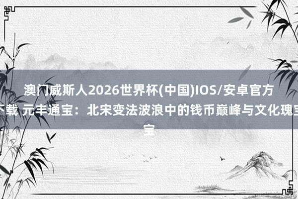 澳门威斯人2026世界杯(中国)IOS/安卓官方下载 元丰通宝:北宋变法波浪中的钱币巅峰与文化瑰宝