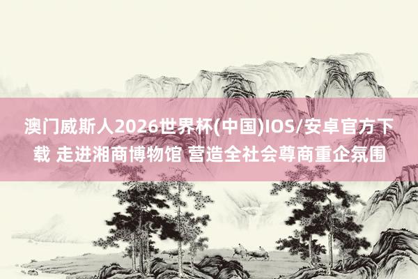 澳门威斯人2026世界杯(中国)IOS/安卓官方下载 走进湘商博物馆 营造全社会尊商重企氛围