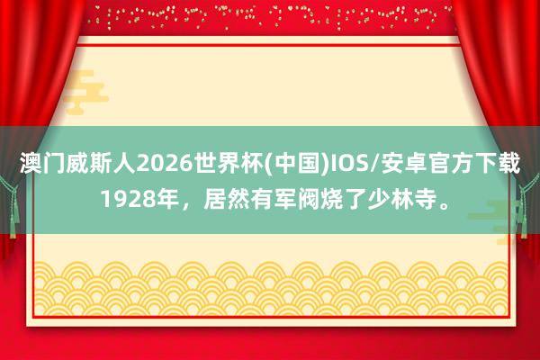 澳门威斯人2026世界杯(中国)IOS/安卓官方下载 1928年,居然有军阀烧了少林寺。