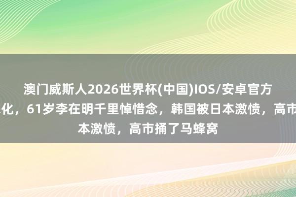 澳门威斯人2026世界杯(中国)IOS/安卓官方下载 局面恶化，61岁李在明千里悼惜念，韩国被日本激愤，高市捅了马蜂窝