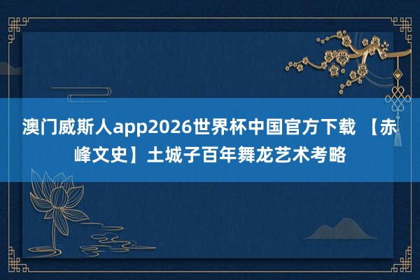 澳门威斯人app2026世界杯中国官方下载 【赤峰文史】土城子百年舞龙艺术考略
