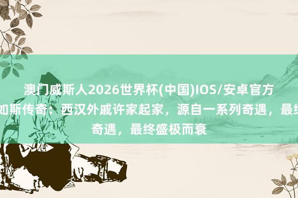 澳门威斯人2026世界杯(中国)IOS/安卓官方下载 历史如斯传奇：西汉外戚许家起家，源自一系列奇遇，最终盛极而衰