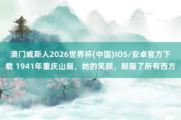 澳门威斯人2026世界杯(中国)IOS/安卓官方下载 1941年重庆山巅,她的笑颜,颠簸了所有西方