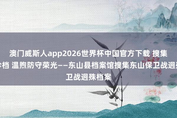 澳门威斯人app2026世界杯中国官方下载 搜集红色珍档 温煦防守荣光——东山县档案馆搜集东山保卫战迥殊档案
