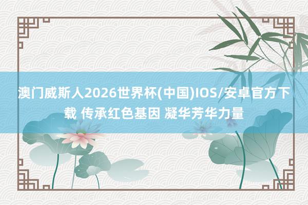 澳门威斯人2026世界杯(中国)IOS/安卓官方下载 传承红色基因 凝华芳华力量