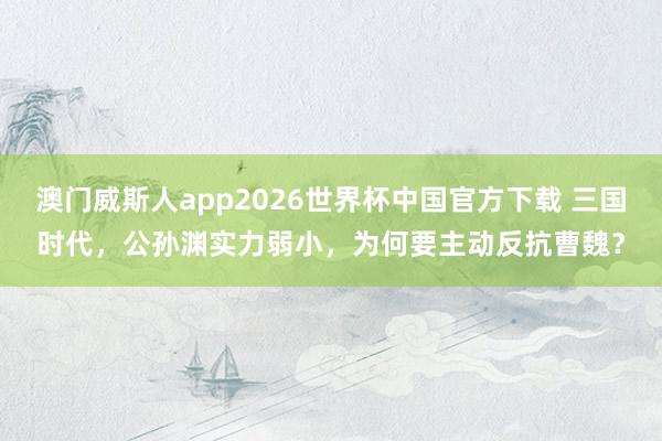 澳门威斯人app2026世界杯中国官方下载 三国时代，公孙渊实力弱小，为何要主动反抗曹魏？